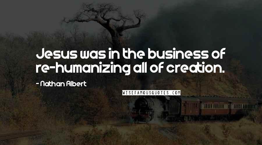 Nathan Albert Quotes: Jesus was in the business of re-humanizing all of creation.