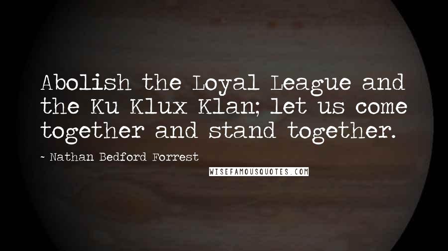 Nathan Bedford Forrest Quotes: Abolish the Loyal League and the Ku Klux Klan; let us come together and stand together.