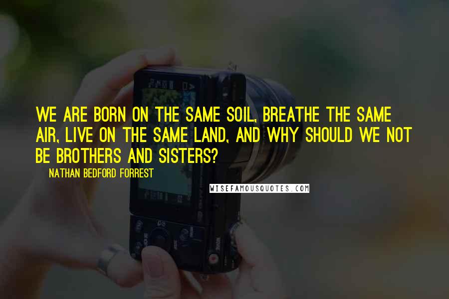 Nathan Bedford Forrest Quotes: We are born on the same soil, breathe the same air, live on the same land, and why should we not be brothers and sisters?