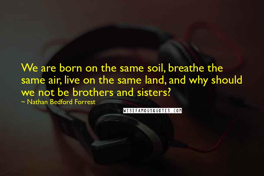 Nathan Bedford Forrest Quotes: We are born on the same soil, breathe the same air, live on the same land, and why should we not be brothers and sisters?