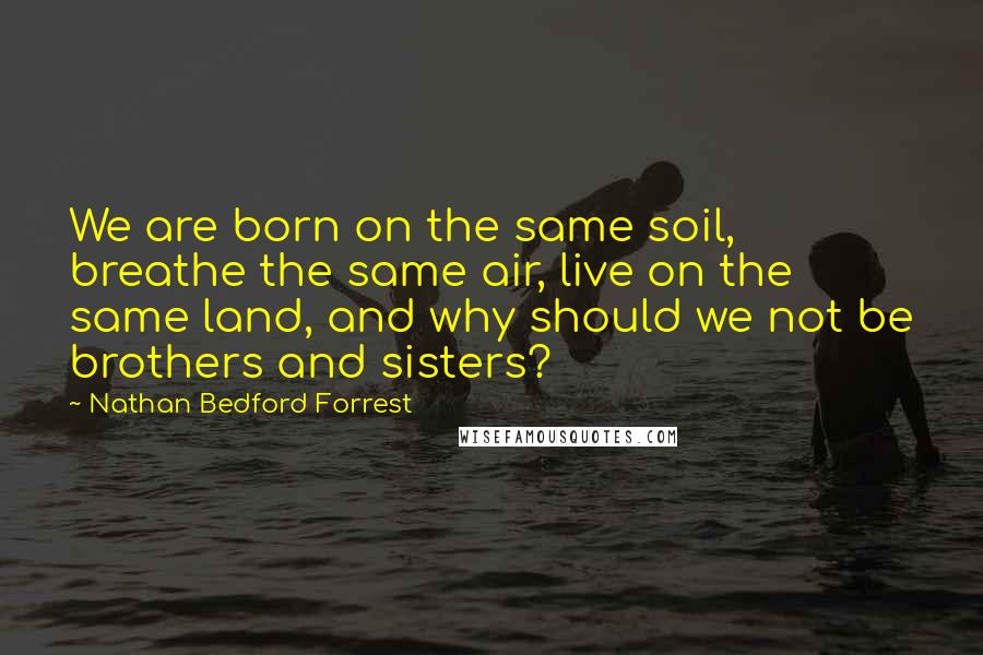 Nathan Bedford Forrest Quotes: We are born on the same soil, breathe the same air, live on the same land, and why should we not be brothers and sisters?