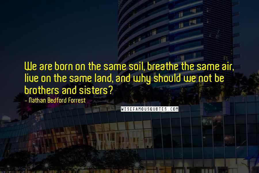 Nathan Bedford Forrest Quotes: We are born on the same soil, breathe the same air, live on the same land, and why should we not be brothers and sisters?