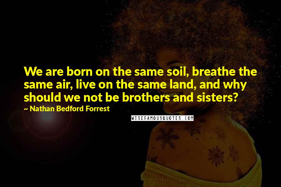 Nathan Bedford Forrest Quotes: We are born on the same soil, breathe the same air, live on the same land, and why should we not be brothers and sisters?