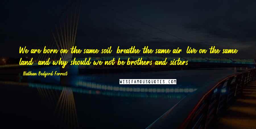 Nathan Bedford Forrest Quotes: We are born on the same soil, breathe the same air, live on the same land, and why should we not be brothers and sisters?