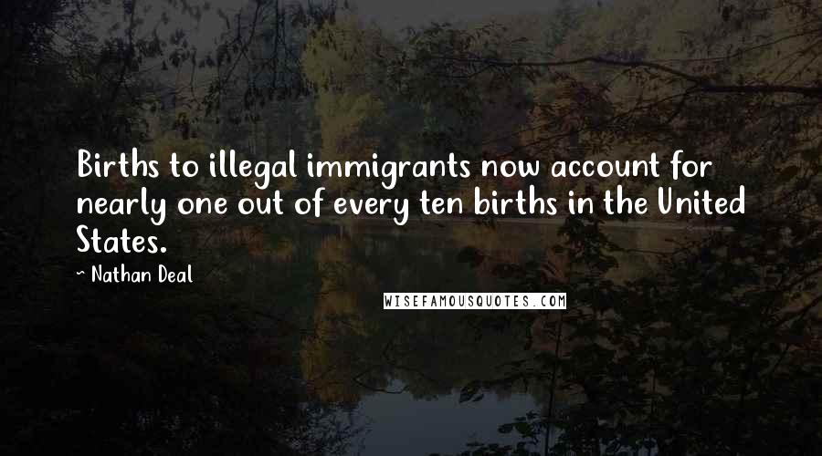Nathan Deal Quotes: Births to illegal immigrants now account for nearly one out of every ten births in the United States.