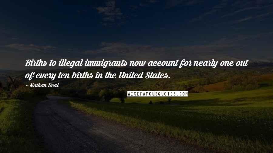 Nathan Deal Quotes: Births to illegal immigrants now account for nearly one out of every ten births in the United States.