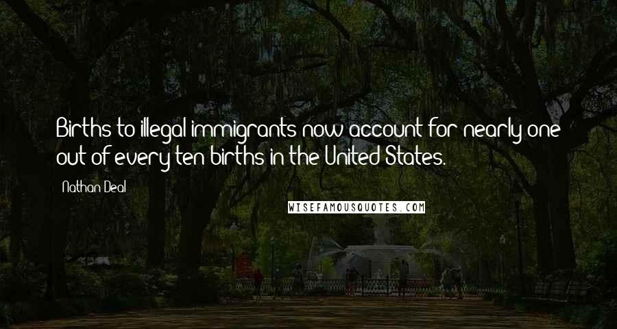 Nathan Deal Quotes: Births to illegal immigrants now account for nearly one out of every ten births in the United States.