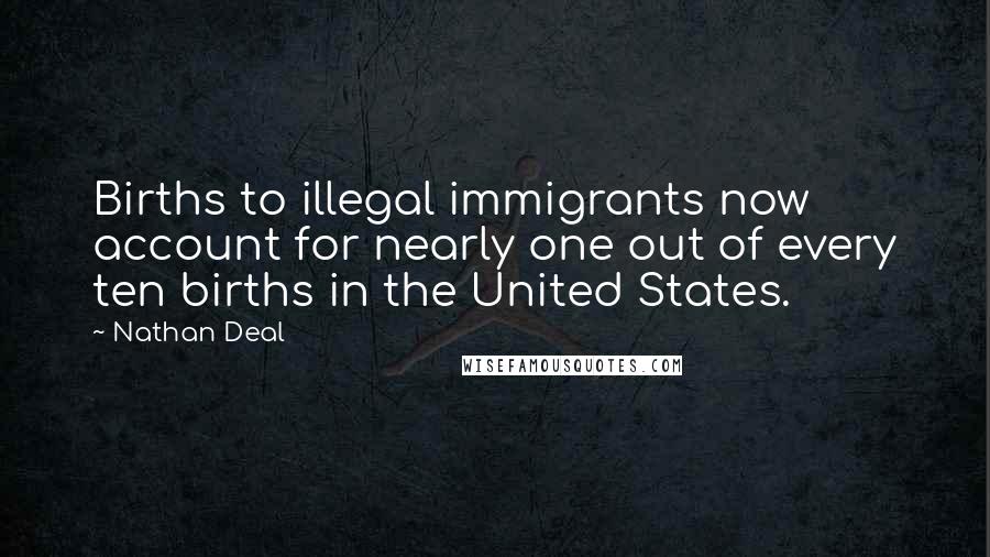 Nathan Deal Quotes: Births to illegal immigrants now account for nearly one out of every ten births in the United States.