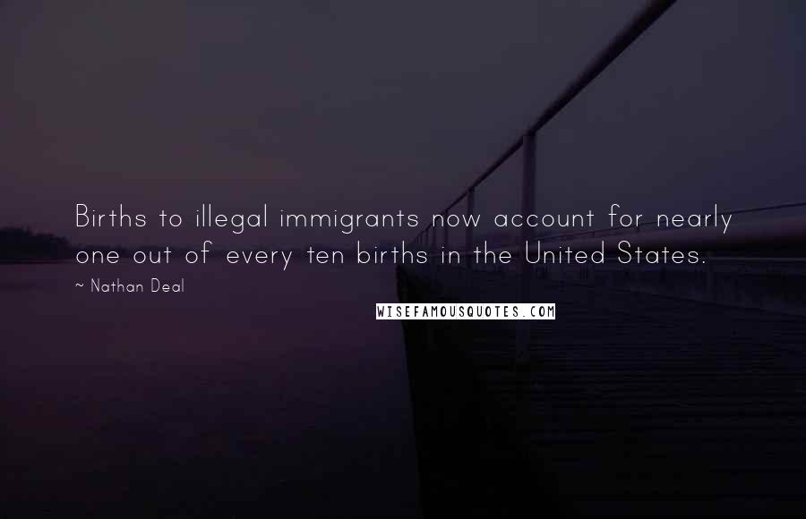 Nathan Deal Quotes: Births to illegal immigrants now account for nearly one out of every ten births in the United States.