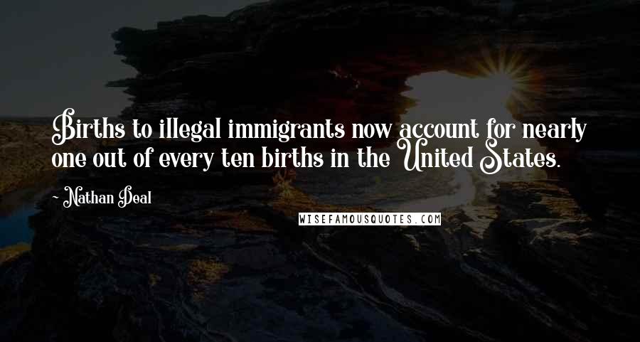 Nathan Deal Quotes: Births to illegal immigrants now account for nearly one out of every ten births in the United States.