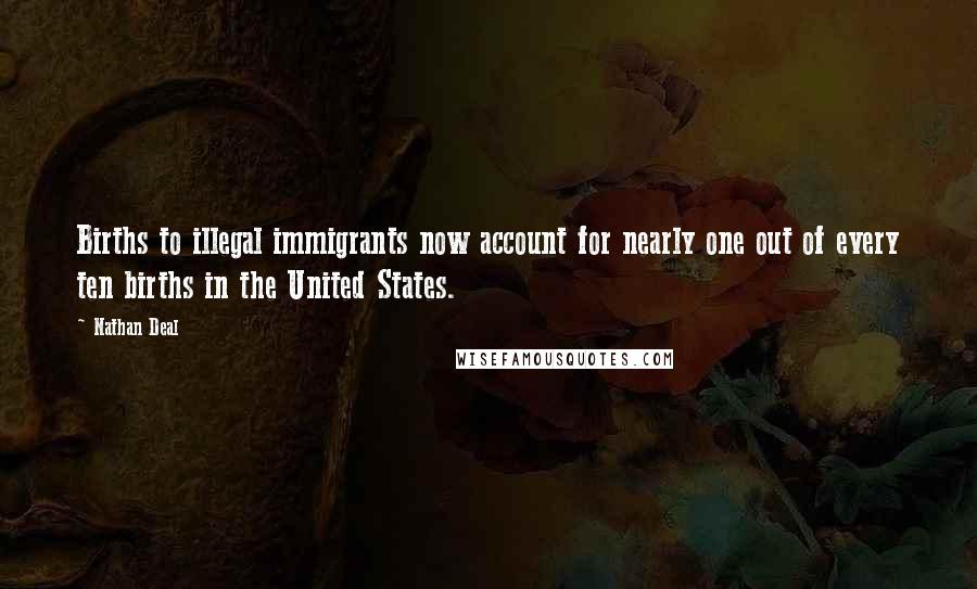 Nathan Deal Quotes: Births to illegal immigrants now account for nearly one out of every ten births in the United States.