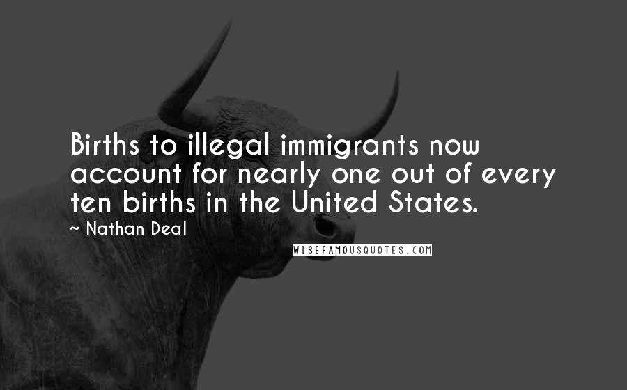 Nathan Deal Quotes: Births to illegal immigrants now account for nearly one out of every ten births in the United States.