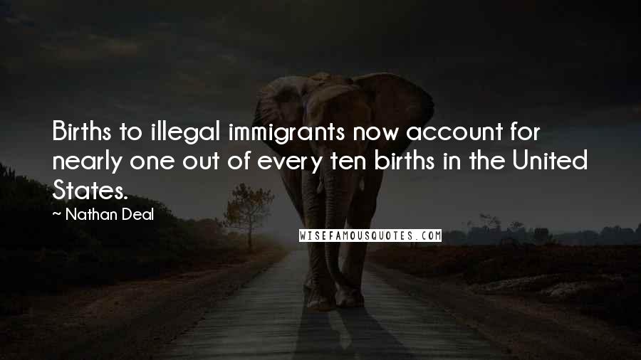 Nathan Deal Quotes: Births to illegal immigrants now account for nearly one out of every ten births in the United States.