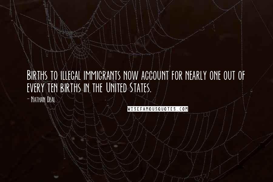 Nathan Deal Quotes: Births to illegal immigrants now account for nearly one out of every ten births in the United States.