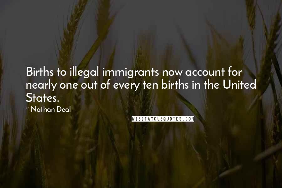Nathan Deal Quotes: Births to illegal immigrants now account for nearly one out of every ten births in the United States.