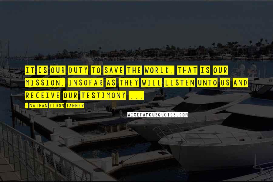 Nathan Eldon Tanner Quotes: It is our duty to save the world. That is our mission, insofar as they will listen unto us and receive our testimony ...