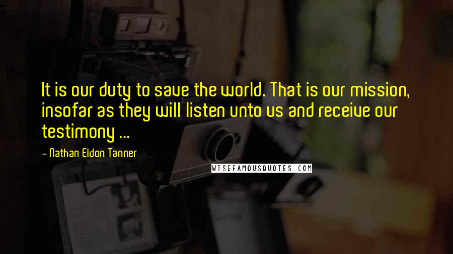 Nathan Eldon Tanner Quotes: It is our duty to save the world. That is our mission, insofar as they will listen unto us and receive our testimony ...
