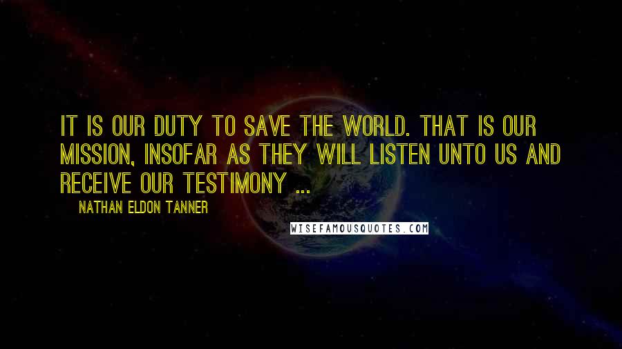 Nathan Eldon Tanner Quotes: It is our duty to save the world. That is our mission, insofar as they will listen unto us and receive our testimony ...