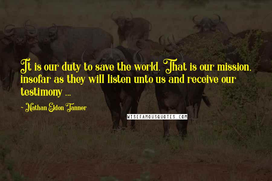 Nathan Eldon Tanner Quotes: It is our duty to save the world. That is our mission, insofar as they will listen unto us and receive our testimony ...