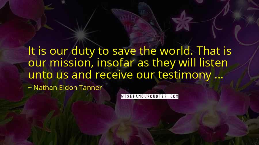 Nathan Eldon Tanner Quotes: It is our duty to save the world. That is our mission, insofar as they will listen unto us and receive our testimony ...