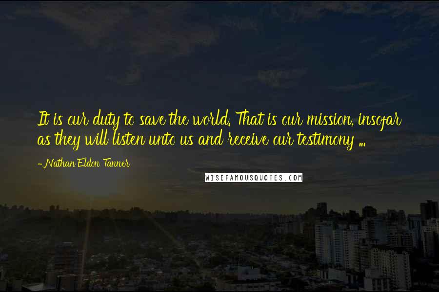 Nathan Eldon Tanner Quotes: It is our duty to save the world. That is our mission, insofar as they will listen unto us and receive our testimony ...