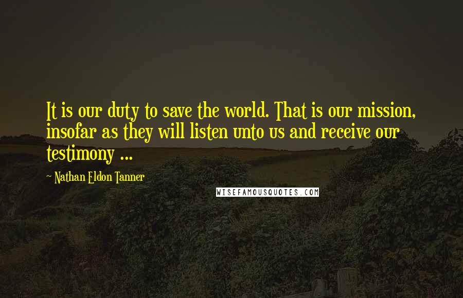 Nathan Eldon Tanner Quotes: It is our duty to save the world. That is our mission, insofar as they will listen unto us and receive our testimony ...