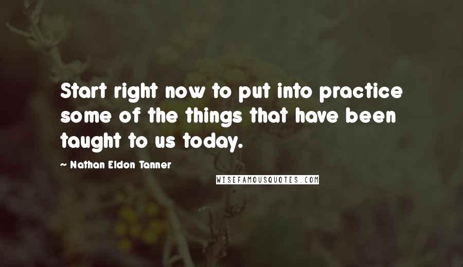 Nathan Eldon Tanner Quotes: Start right now to put into practice some of the things that have been taught to us today.