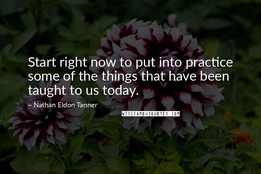 Nathan Eldon Tanner Quotes: Start right now to put into practice some of the things that have been taught to us today.