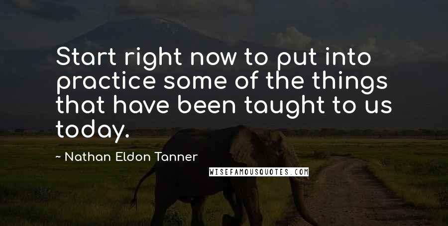 Nathan Eldon Tanner Quotes: Start right now to put into practice some of the things that have been taught to us today.