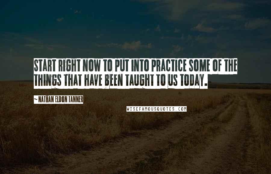 Nathan Eldon Tanner Quotes: Start right now to put into practice some of the things that have been taught to us today.