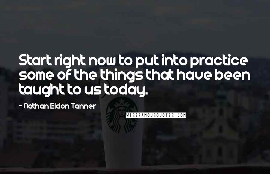 Nathan Eldon Tanner Quotes: Start right now to put into practice some of the things that have been taught to us today.