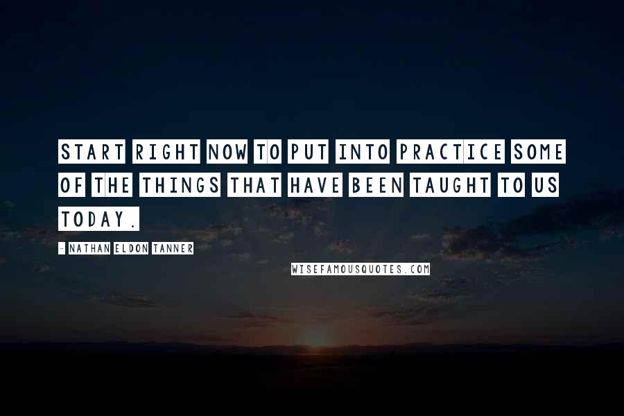 Nathan Eldon Tanner Quotes: Start right now to put into practice some of the things that have been taught to us today.