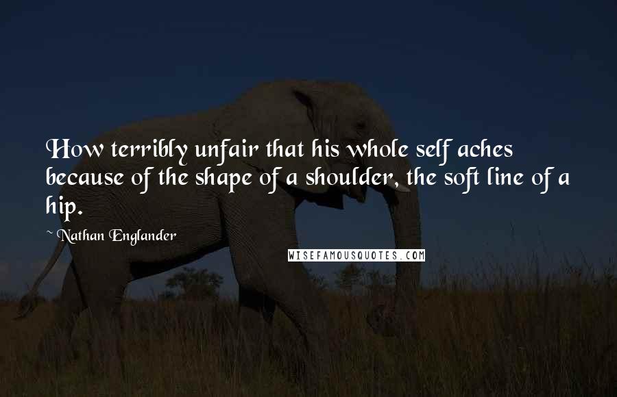 Nathan Englander Quotes: How terribly unfair that his whole self aches because of the shape of a shoulder, the soft line of a hip.