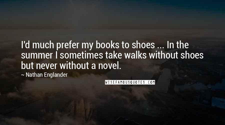 Nathan Englander Quotes: I'd much prefer my books to shoes ... In the summer I sometimes take walks without shoes but never without a novel.