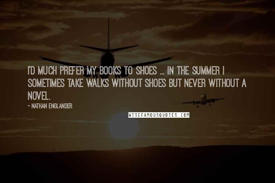 Nathan Englander Quotes: I'd much prefer my books to shoes ... In the summer I sometimes take walks without shoes but never without a novel.