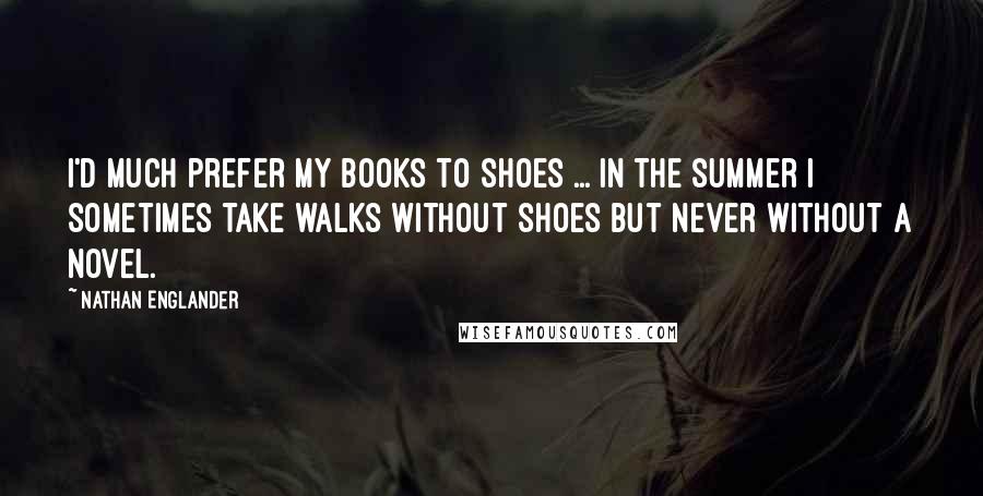 Nathan Englander Quotes: I'd much prefer my books to shoes ... In the summer I sometimes take walks without shoes but never without a novel.