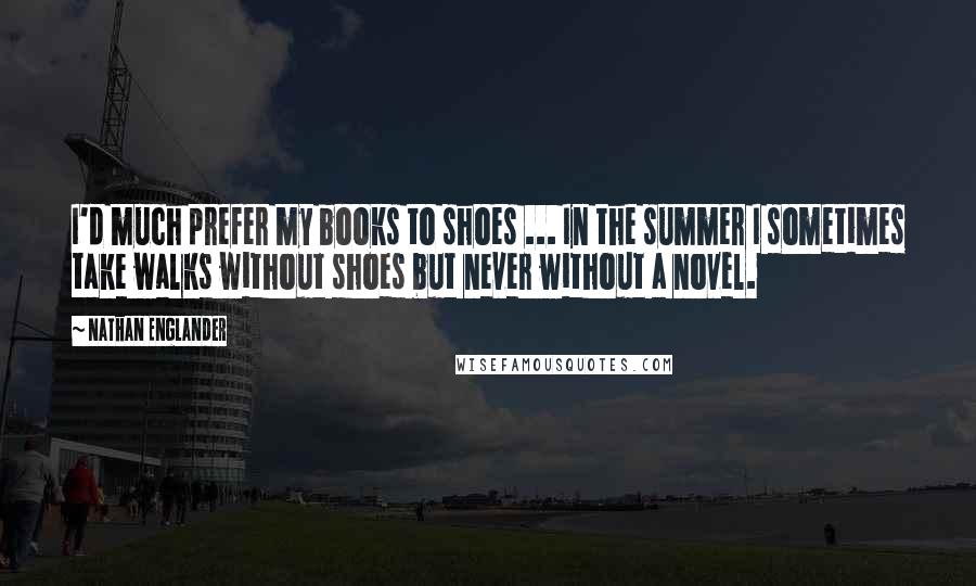 Nathan Englander Quotes: I'd much prefer my books to shoes ... In the summer I sometimes take walks without shoes but never without a novel.