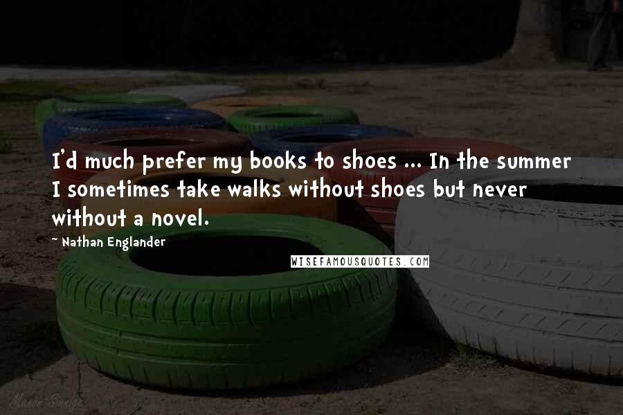 Nathan Englander Quotes: I'd much prefer my books to shoes ... In the summer I sometimes take walks without shoes but never without a novel.