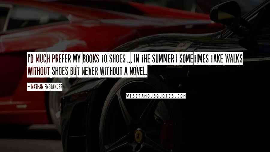 Nathan Englander Quotes: I'd much prefer my books to shoes ... In the summer I sometimes take walks without shoes but never without a novel.