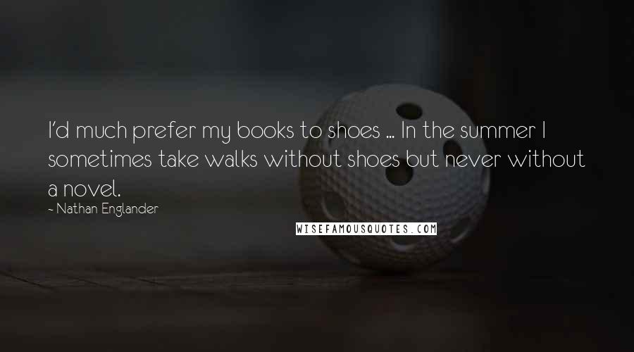 Nathan Englander Quotes: I'd much prefer my books to shoes ... In the summer I sometimes take walks without shoes but never without a novel.