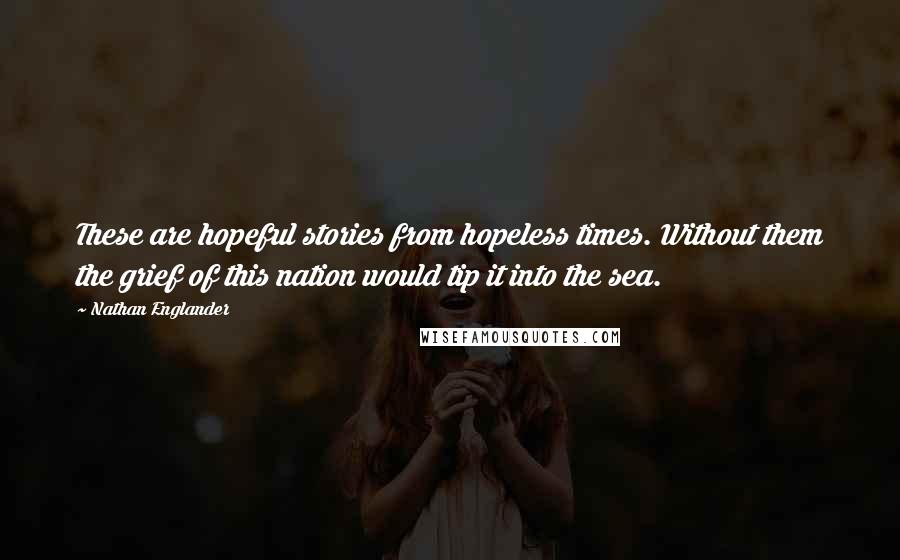 Nathan Englander Quotes: These are hopeful stories from hopeless times. Without them the grief of this nation would tip it into the sea.