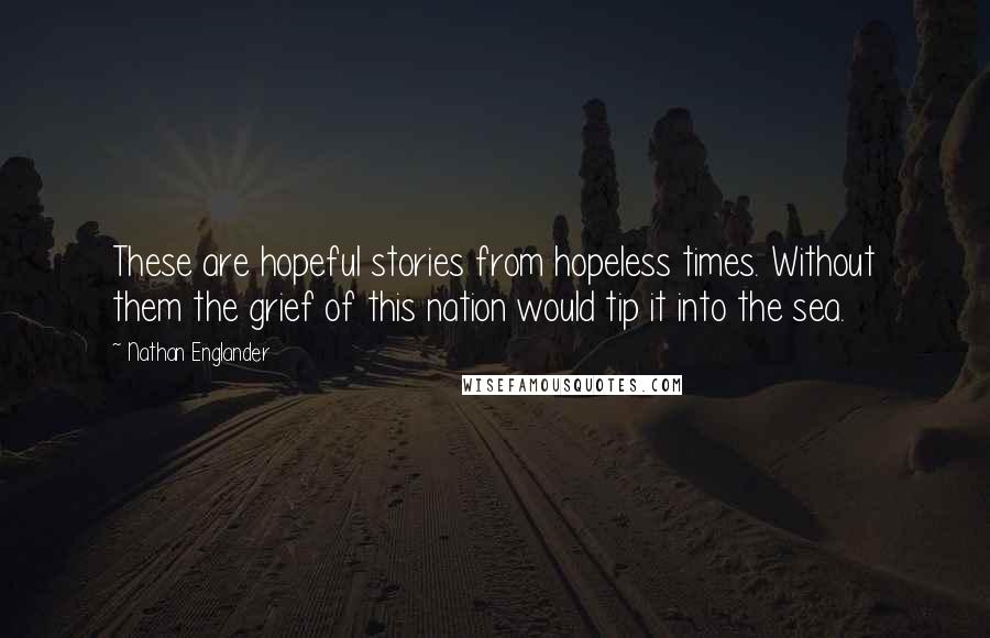 Nathan Englander Quotes: These are hopeful stories from hopeless times. Without them the grief of this nation would tip it into the sea.