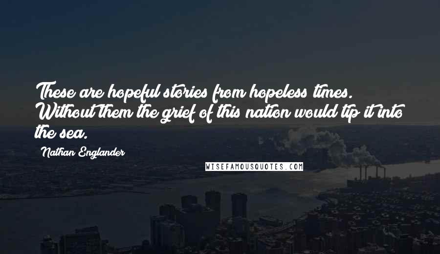 Nathan Englander Quotes: These are hopeful stories from hopeless times. Without them the grief of this nation would tip it into the sea.