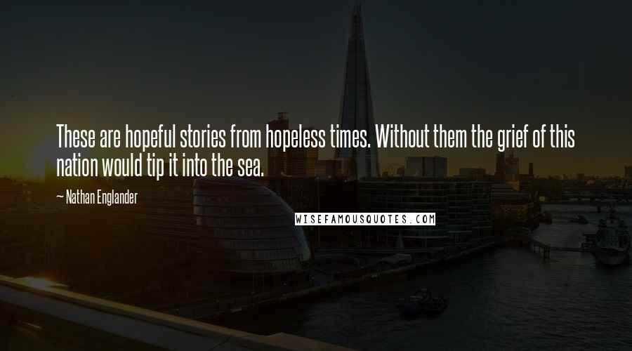Nathan Englander Quotes: These are hopeful stories from hopeless times. Without them the grief of this nation would tip it into the sea.