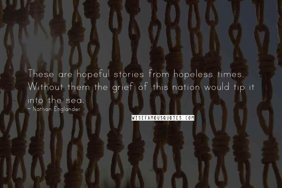 Nathan Englander Quotes: These are hopeful stories from hopeless times. Without them the grief of this nation would tip it into the sea.