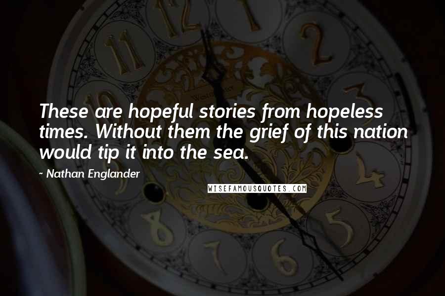 Nathan Englander Quotes: These are hopeful stories from hopeless times. Without them the grief of this nation would tip it into the sea.