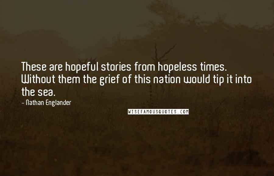 Nathan Englander Quotes: These are hopeful stories from hopeless times. Without them the grief of this nation would tip it into the sea.