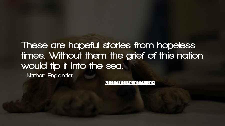 Nathan Englander Quotes: These are hopeful stories from hopeless times. Without them the grief of this nation would tip it into the sea.