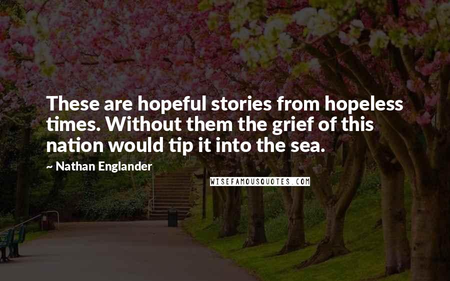 Nathan Englander Quotes: These are hopeful stories from hopeless times. Without them the grief of this nation would tip it into the sea.