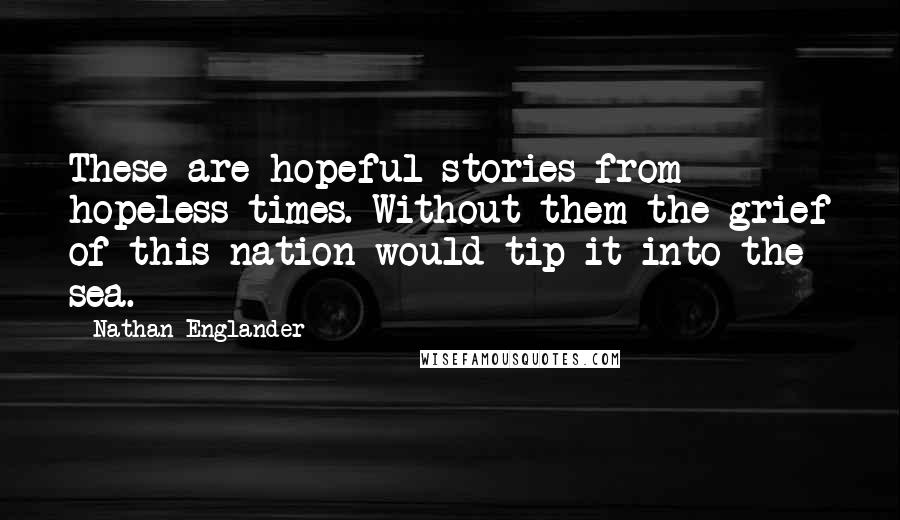 Nathan Englander Quotes: These are hopeful stories from hopeless times. Without them the grief of this nation would tip it into the sea.